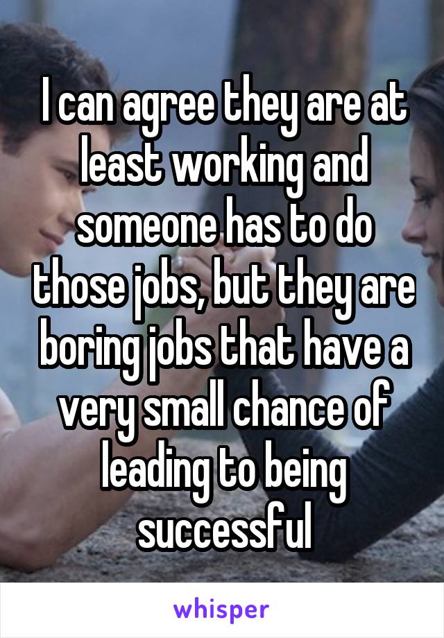 I can agree they are at least working and someone has to do those jobs, but they are boring jobs that have a very small chance of leading to being successful