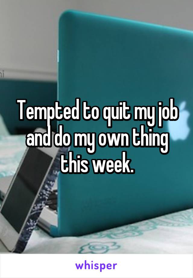 Tempted to quit my job and do my own thing this week.