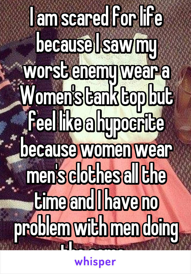 I am scared for life because I saw my worst enemy wear a Women's tank top but feel like a hypocrite because women wear men's clothes all the time and I have no problem with men doing the same. 