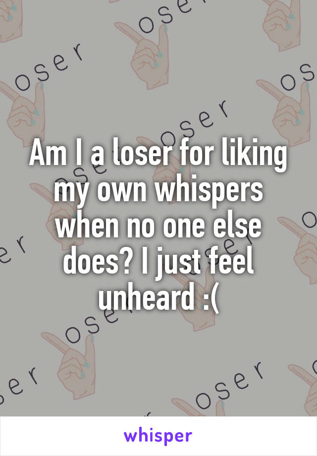 Am I a loser for liking my own whispers when no one else does? I just feel unheard :(