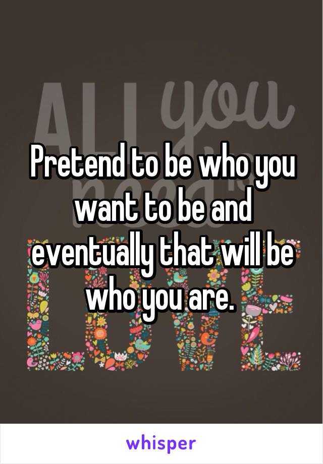 Pretend to be who you want to be and eventually that will be who you are. 