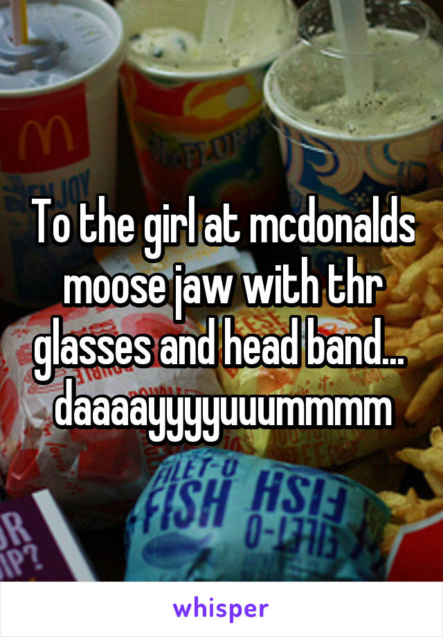 To the girl at mcdonalds moose jaw with thr glasses and head band...  daaaayyyyuuummmm