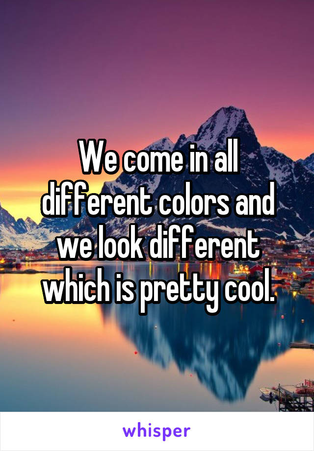 We come in all different colors and we look different which is pretty cool.