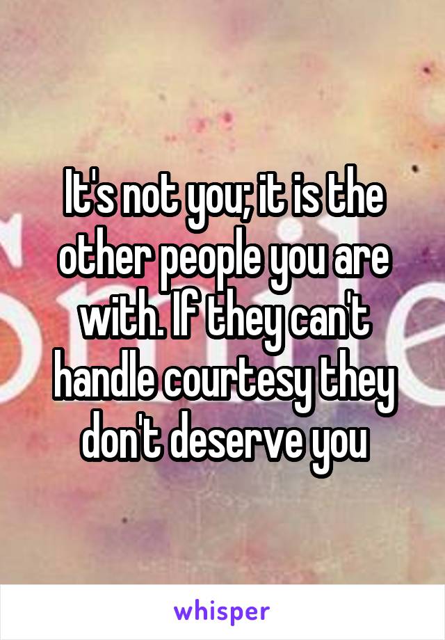 It's not you; it is the other people you are with. If they can't handle courtesy they don't deserve you