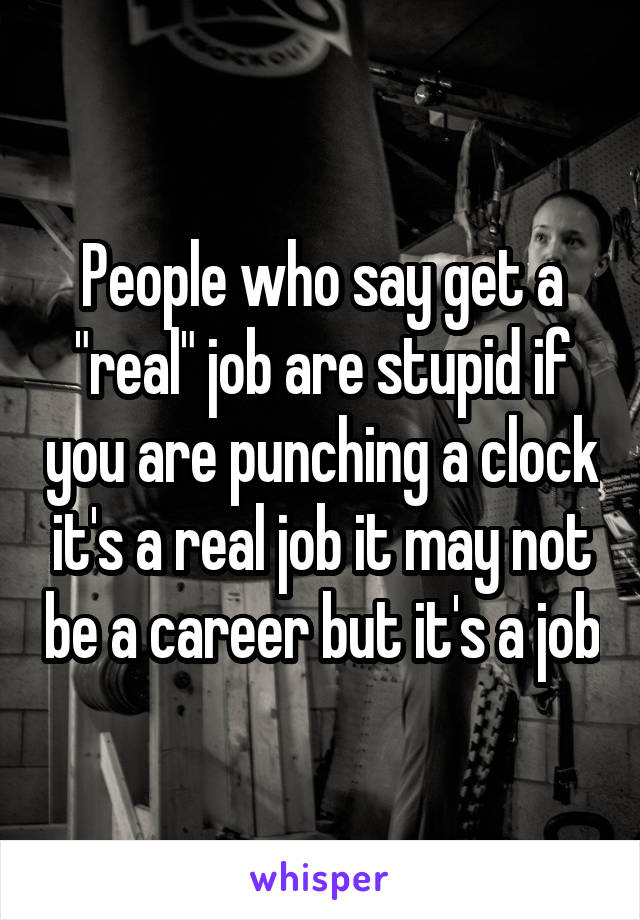 People who say get a "real" job are stupid if you are punching a clock it's a real job it may not be a career but it's a job