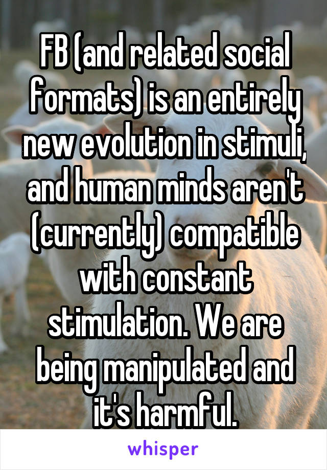 FB (and related social formats) is an entirely new evolution in stimuli, and human minds aren't (currently) compatible with constant stimulation. We are being manipulated and it's harmful.