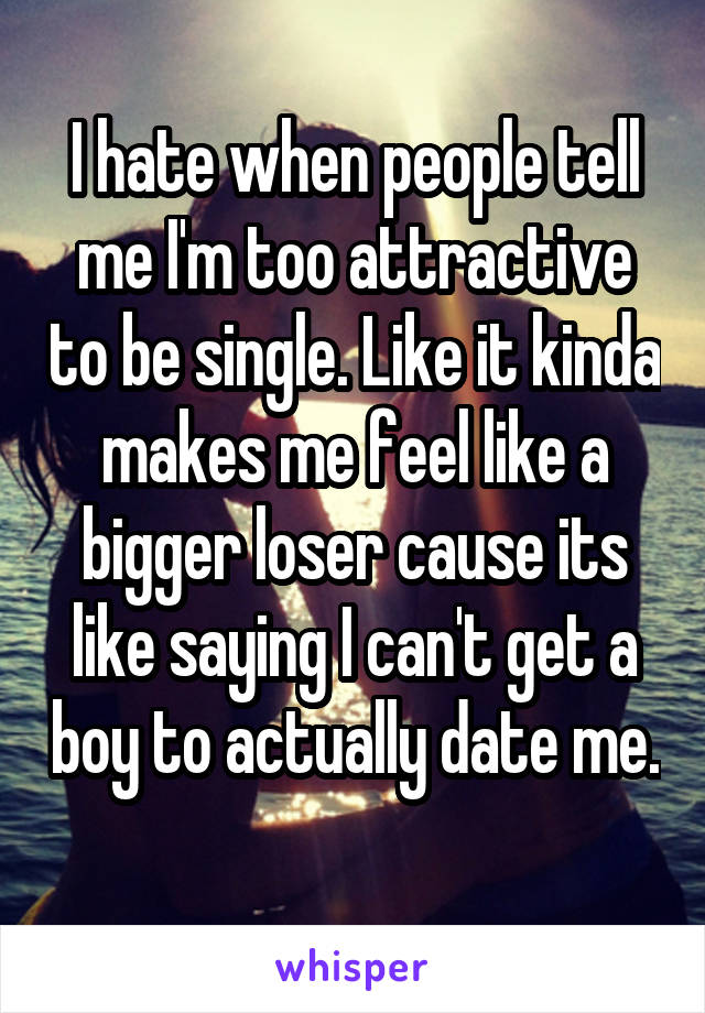 I hate when people tell me I'm too attractive to be single. Like it kinda makes me feel like a bigger loser cause its like saying I can't get a boy to actually date me. 