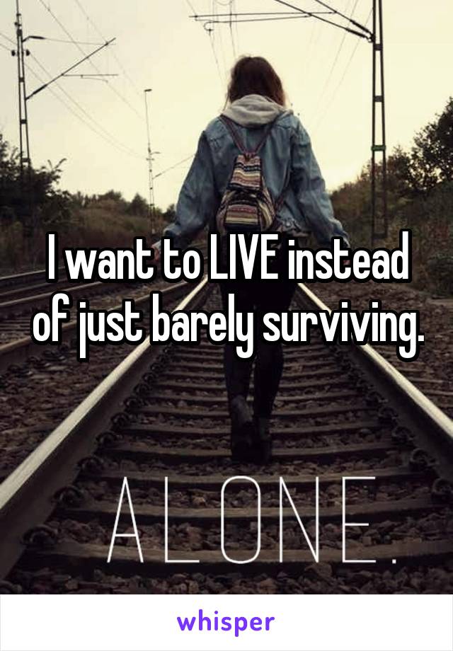 I want to LIVE instead of just barely surviving. 