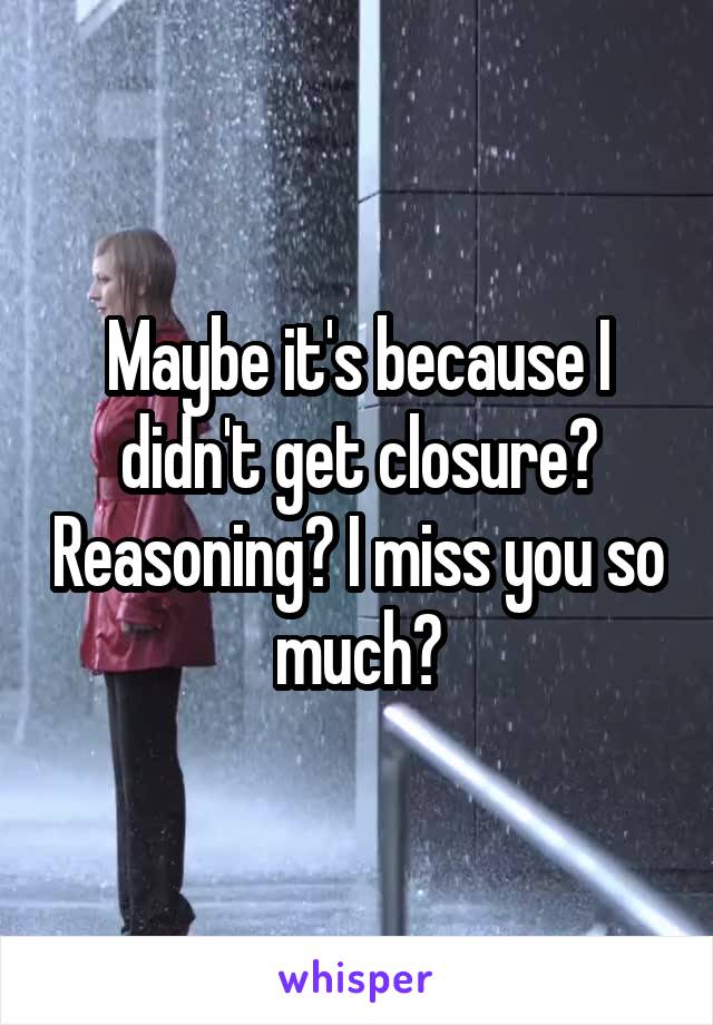 Maybe it's because I didn't get closure? Reasoning? I miss you so much?