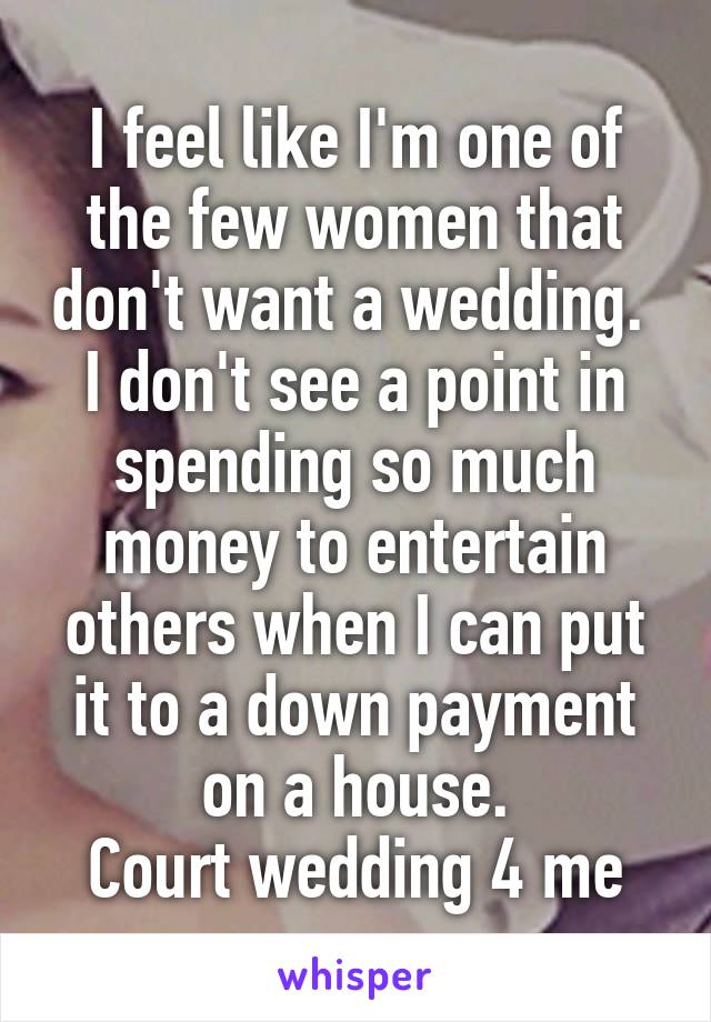 I feel like I'm one of the few women that don't want a wedding. 
I don't see a point in spending so much money to entertain others when I can put it to a down payment on a house.
Court wedding 4 me