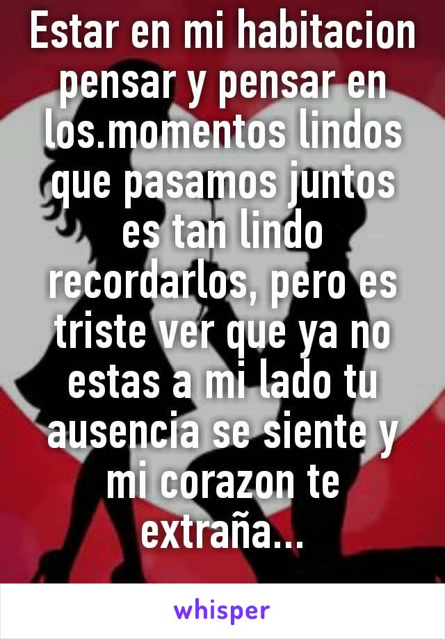 Estar en mi habitacion pensar y pensar en los.momentos lindos que pasamos juntos es tan lindo recordarlos, pero es triste ver que ya no estas a mi lado tu ausencia se siente y mi corazon te extraña...