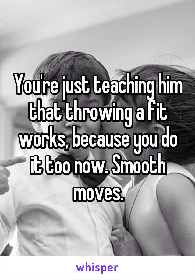 You're just teaching him that throwing a fit works, because you do it too now. Smooth moves.