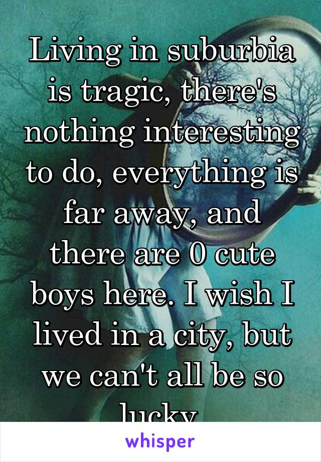 Living in suburbia is tragic, there's nothing interesting to do, everything is far away, and there are 0 cute boys here. I wish I lived in a city, but we can't all be so lucky.