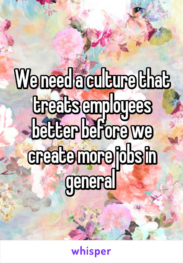 We need a culture that treats employees better before we create more jobs in general 