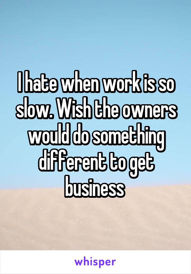 I hate when work is so slow. Wish the owners would do something different to get business 