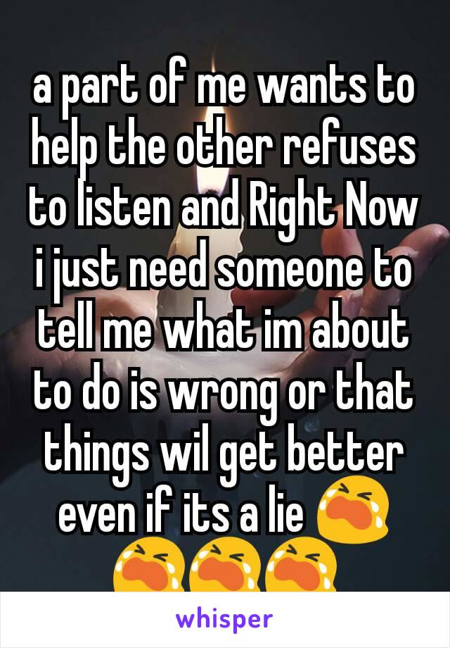 a part of me wants to help the other refuses to listen and Right Now i just need someone to tell me what im about to do is wrong or that things wil get better even if its a lie ￶😭😭😭😭