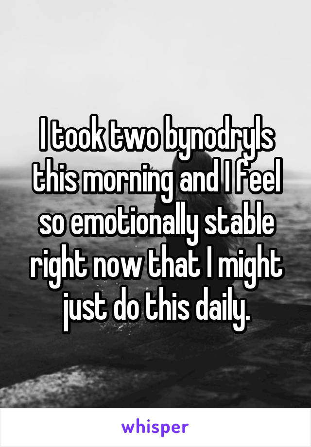 I took two bynodryls this morning and I feel so emotionally stable right now that I might just do this daily.