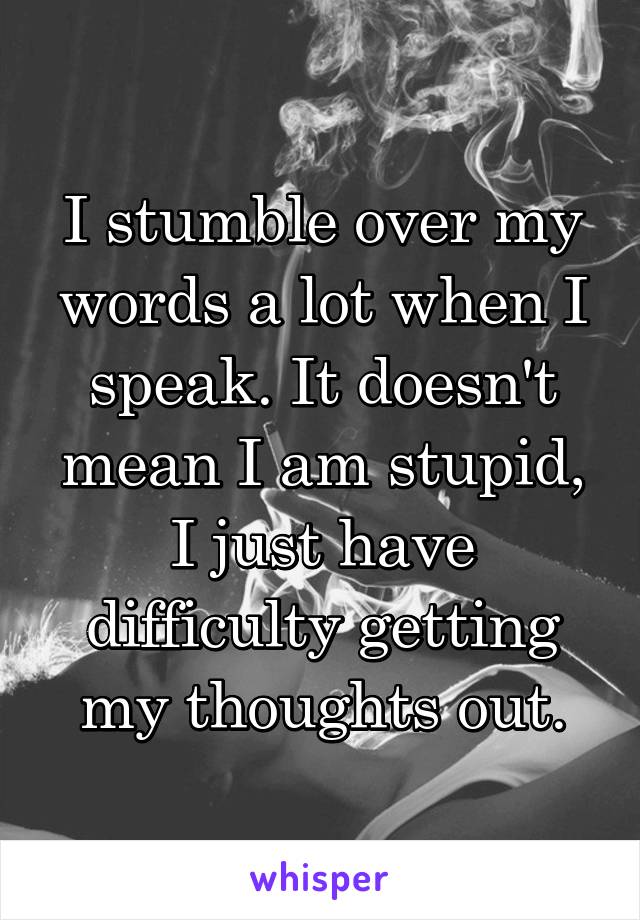 I stumble over my words a lot when I speak. It doesn't mean I am stupid, I just have difficulty getting my thoughts out.