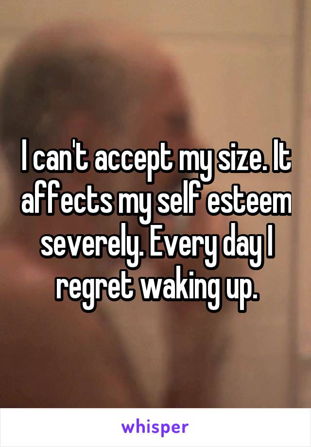 I can't accept my size. It affects my self esteem severely. Every day I regret waking up.