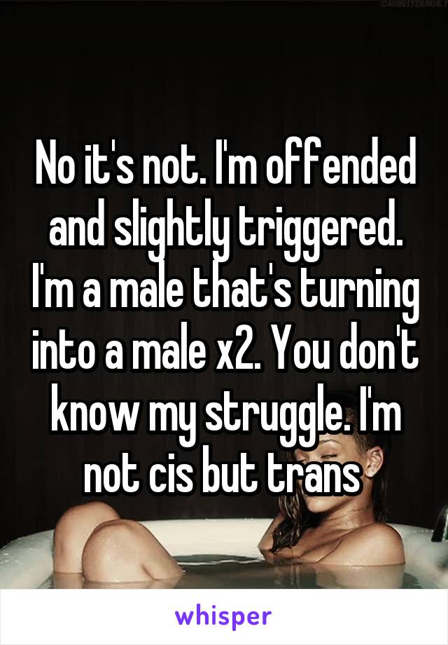 No it's not. I'm offended and slightly triggered. I'm a male that's turning into a male x2. You don't know my struggle. I'm not cis but trans 