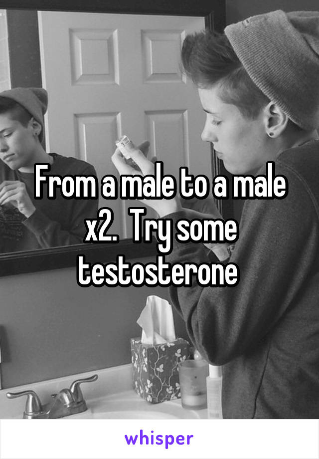 From a male to a male x2.  Try some testosterone 