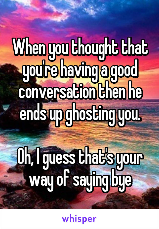 When you thought that you're having a good conversation then he ends up ghosting you.

Oh, I guess that's your way of saying bye