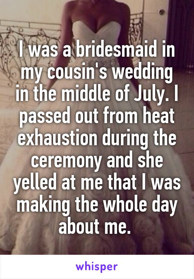 I was a bridesmaid in my cousin's wedding in the middle of July. I passed out from heat exhaustion during the ceremony and she yelled at me that I was making the whole day about me. 