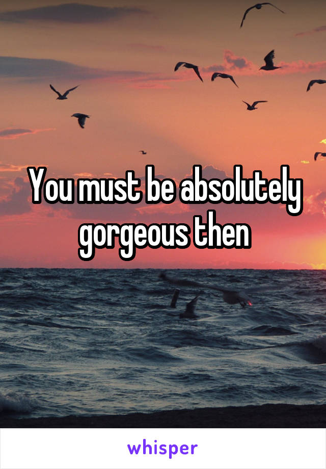 You must be absolutely gorgeous then
