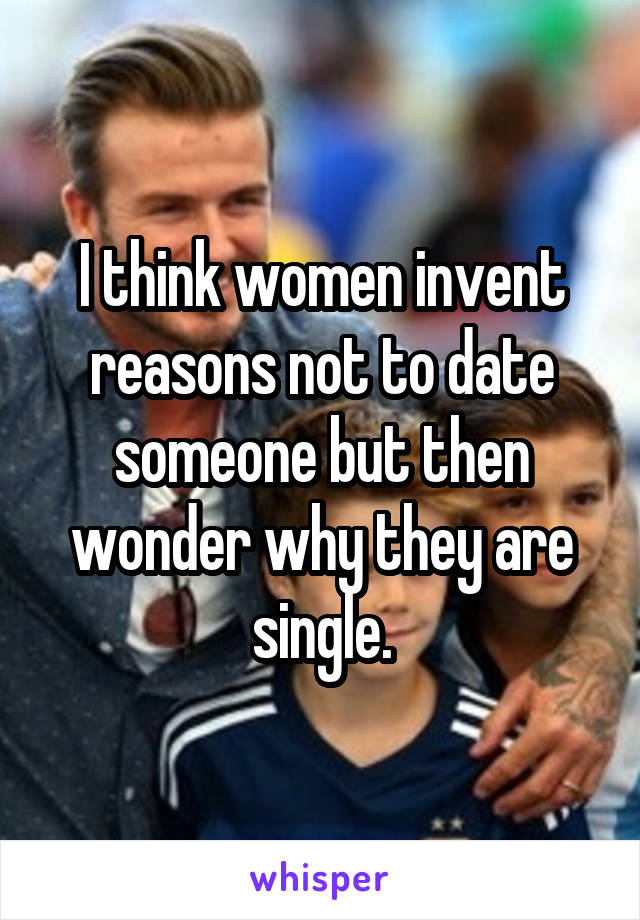 I think women invent reasons not to date someone but then wonder why they are single.