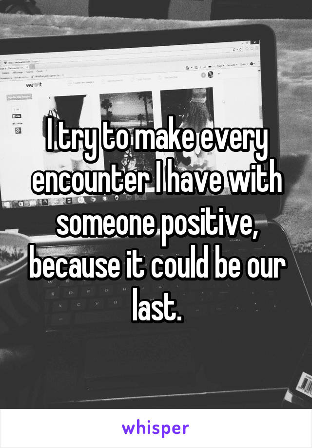 I try to make every encounter I have with someone positive, because it could be our last.