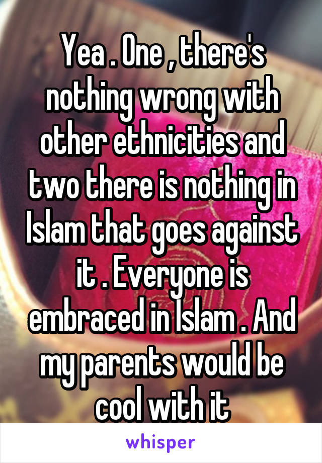 Yea . One , there's nothing wrong with other ethnicities and two there is nothing in Islam that goes against it . Everyone is embraced in Islam . And my parents would be cool with it