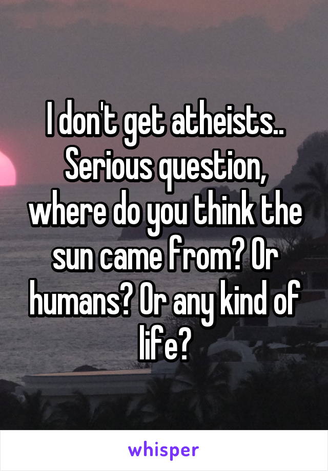 I don't get atheists.. Serious question, where do you think the sun came from? Or humans? Or any kind of life?
