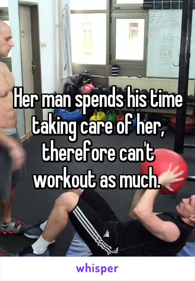 Her man spends his time taking care of her, therefore can't workout as much. 