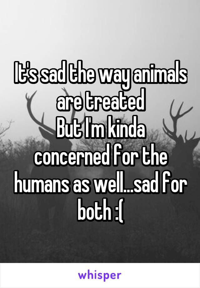 It's sad the way animals are treated
But I'm kinda concerned for the humans as well...sad for both :(