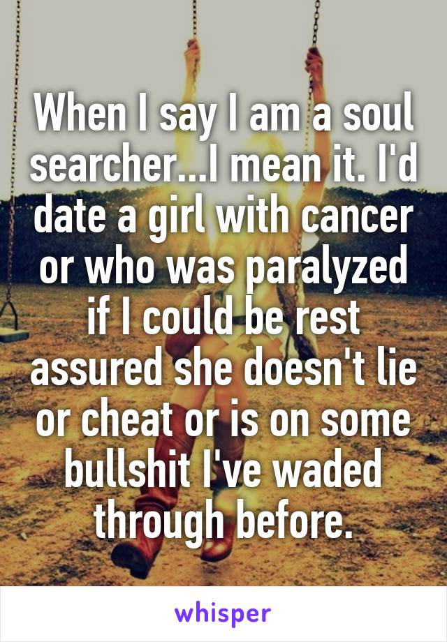 When I say I am a soul searcher...I mean it. I'd date a girl with cancer or who was paralyzed if I could be rest assured she doesn't lie or cheat or is on some bullshit I've waded through before.