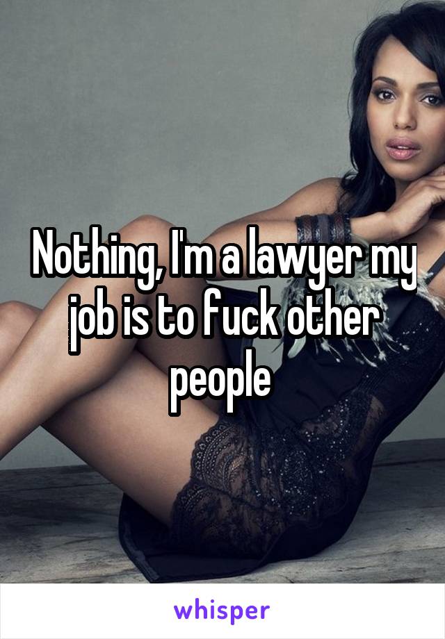 Nothing, I'm a lawyer my job is to fuck other people 