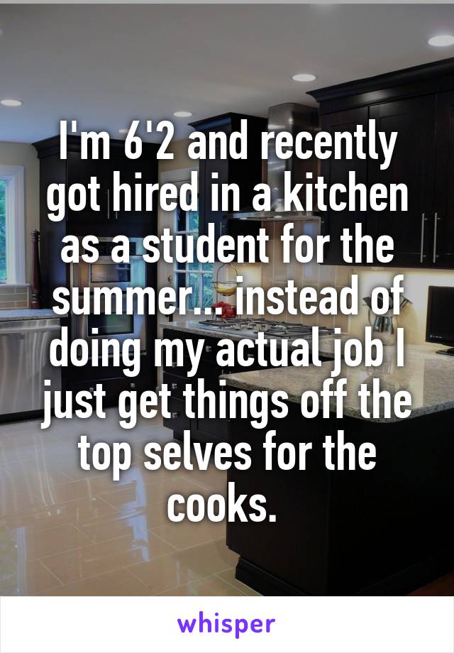 I'm 6'2 and recently got hired in a kitchen as a student for the summer... instead of doing my actual job I just get things off the top selves for the cooks. 