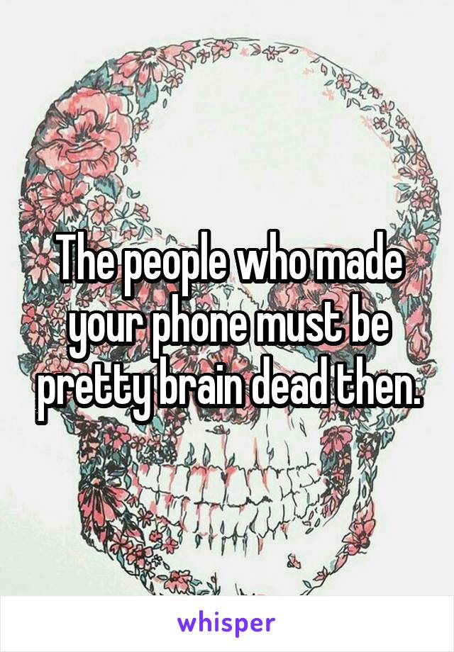 The people who made your phone must be pretty brain dead then.