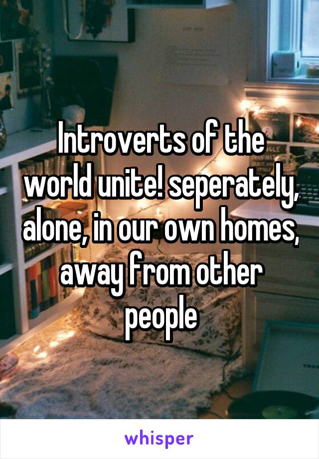 Introverts of the world unite! seperately, alone, in our own homes, away from other people