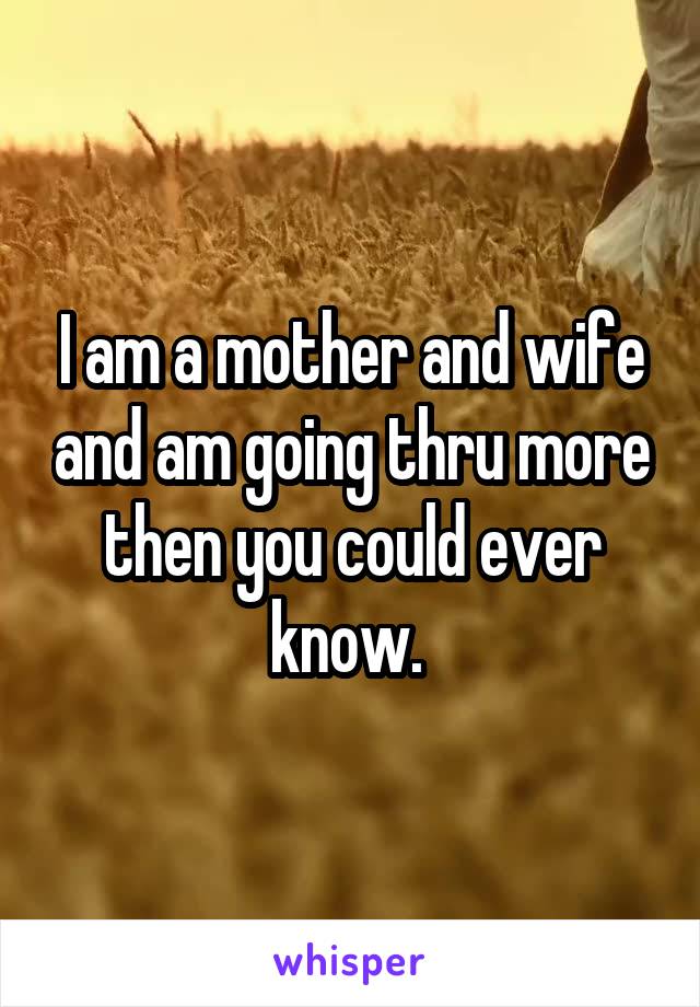 I am a mother and wife and am going thru more then you could ever know. 