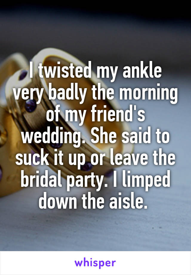 I twisted my ankle very badly the morning of my friend's wedding. She said to suck it up or leave the bridal party. I limped down the aisle. 