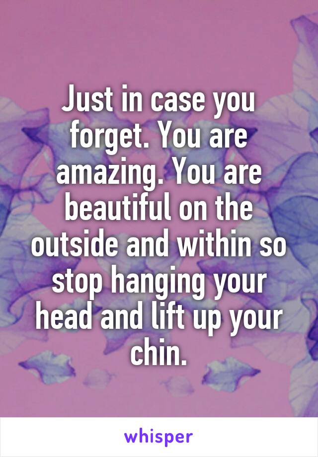 Just in case you forget. You are amazing. You are beautiful on the outside and within so stop hanging your head and lift up your chin.