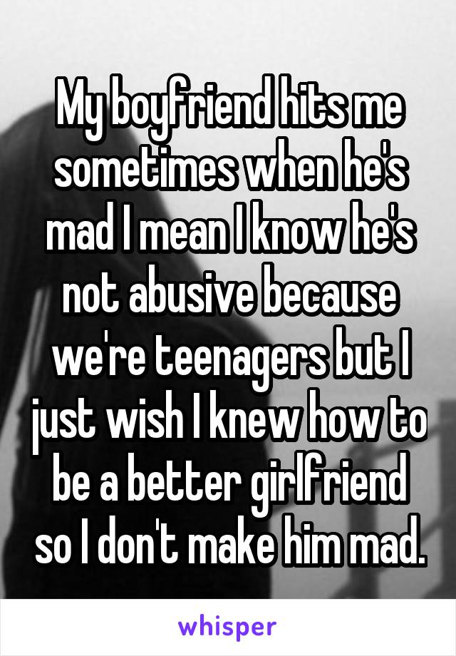 My boyfriend hits me sometimes when he's mad I mean I know he's not abusive because we're teenagers but I just wish I knew how to be a better girlfriend so I don't make him mad.