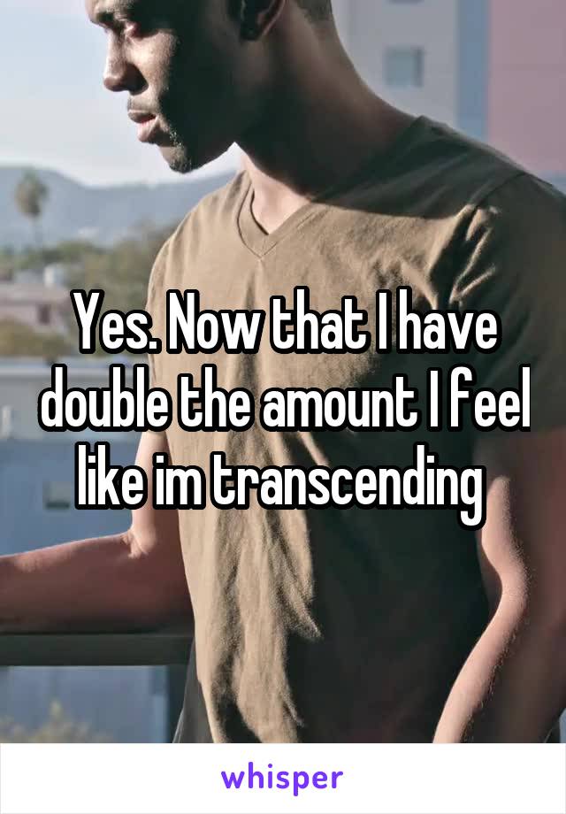 Yes. Now that I have double the amount I feel like im transcending 