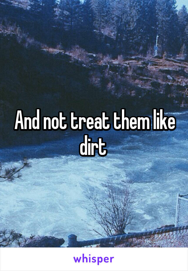 And not treat them like dirt 