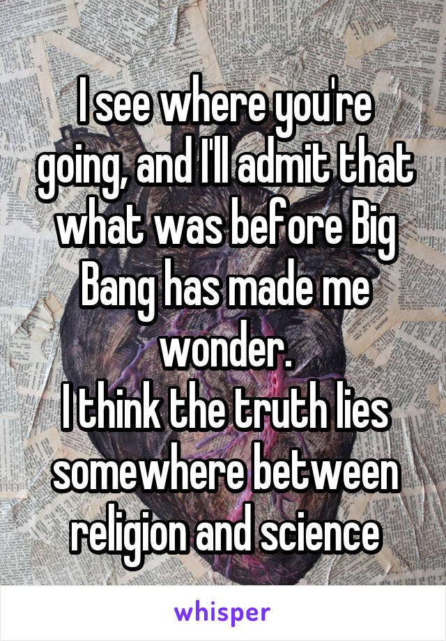 I see where you're going, and I'll admit that what was before Big Bang has made me wonder.
I think the truth lies somewhere between religion and science