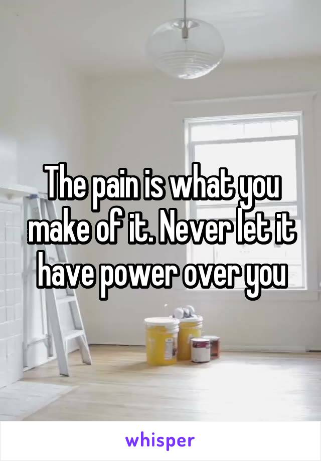 The pain is what you make of it. Never let it have power over you