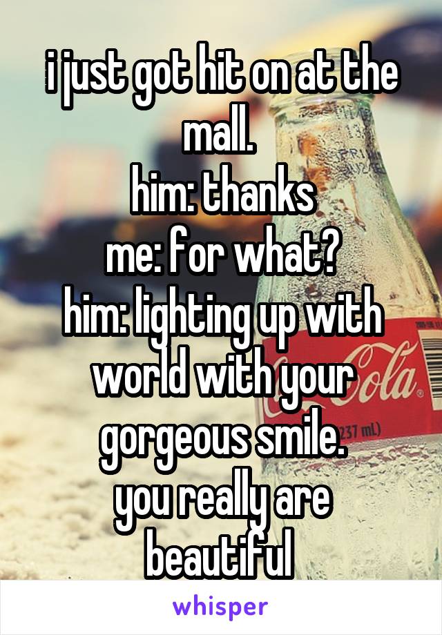i just got hit on at the mall. 
him: thanks
me: for what?
him: lighting up with world with your gorgeous smile.
you really are beautiful 