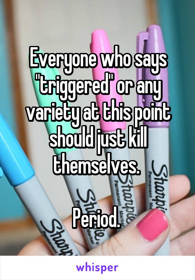 Everyone who says "triggered" or any variety at this point should just kill themselves. 

Period. 