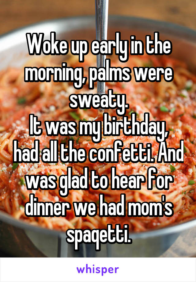 Woke up early in the morning, palms were sweaty.
It was my birthday, had all the confetti. And was glad to hear for dinner we had mom's spaqetti.